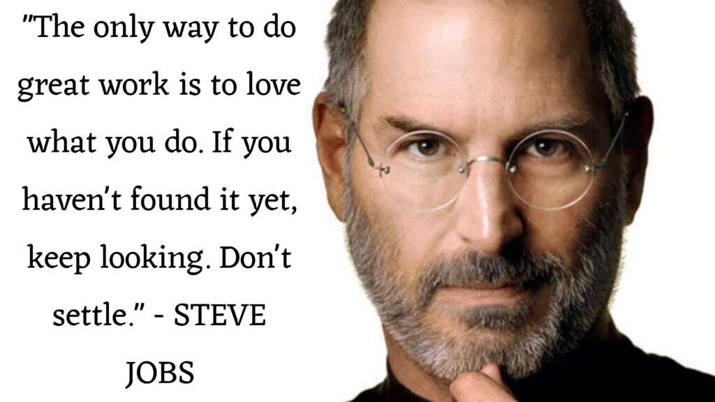 “The only way to do great work is to love what you do. If you haven't found it yet, keep looking. Don't settle. STEVE JOBS